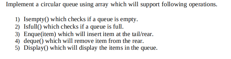 Implement a circular queue using array which will support following operations.
1) Isempty() which checks if a queue is empty.
2) Isfull() which checks if a queue is full.
3) Enque(item) which will insert item at the tail/rear.
4) deque() which will remove item from the rear.
5) Display() which will display the items in the queue.
