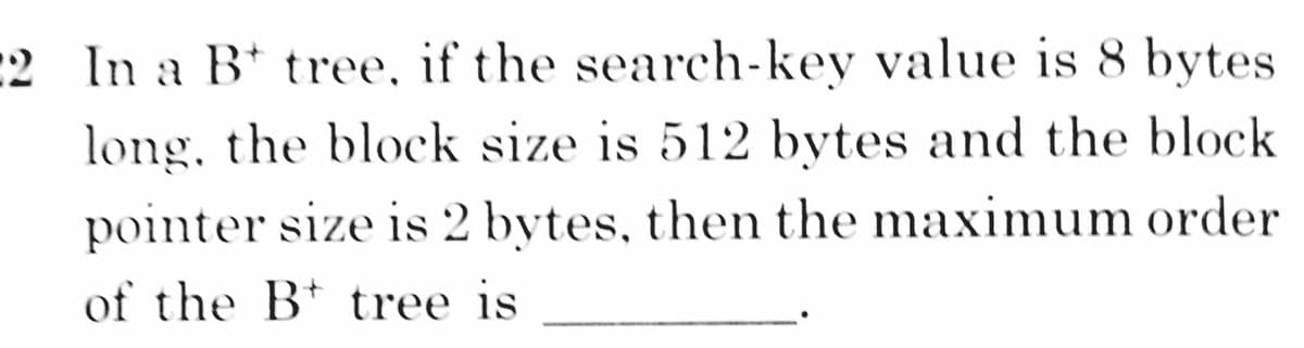 :2 In a B tree, if the search-key value is 8 bytes
long, the block size is 512 bytes and the block
pointer size is 2 bytes, then the maximum order
of the B* tree is

