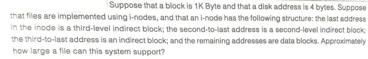 Suppose that a block is 1K Byte and that a disk address is 4 bytes. Suppose
that files are implemented using i-nodes, and that an i-node has the following structure: the last address
in the inode is a third-level indirect block; the second-to-last address is a second-level indirect block;
the third-to-last address is an indirect block; and the remaining addresses are data blocks. Approximately
how large a file can this system support?
