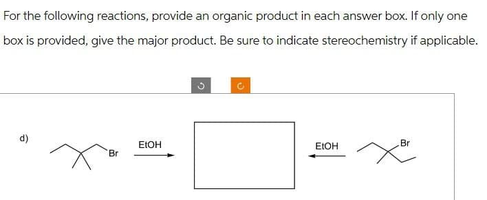 For the following reactions, provide an organic product in each answer box. If only one
box is provided, give the major product. Be sure to indicate stereochemistry if applicable.
d)
EtOH
Br
C
EtOH
Br