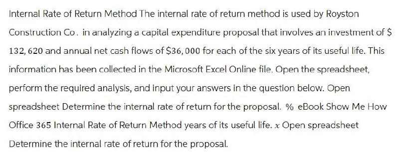 Internal Rate of Return Method The internal rate of return method is used by Royston
Construction Co. in analyzing a capital expenditure proposal that involves an investment of $
132, 620 and annual net cash flows of $36,000 for each of the six years of its useful life. This
information has been collected in the Microsoft Excel Online file. Open the spreadsheet,
perform the required analysis, and input your answers in the question below. Open
spreadsheet Determine the internal rate of return for the proposal. % eBook Show Me How
Office 365 Internal Rate of Return Method years of its useful life. x Open spreadsheet
Determine the internal rate of return for the proposal.