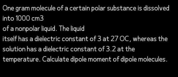 One gram molecule of a certain polar substance is dissolved
into 1000 cm3
of a nonpolar liquid. The liquid
itself has a dielectric constant of 3 at 27 OC, whereas the
solution has a dielectric constant of 3.2 at the
temperature. Calculate dipole moment of dipole molecules.