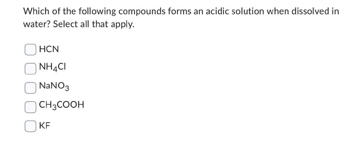 Which of the following compounds forms an acidic solution when dissolved in
water? Select all that apply.
HCN
NH4CI
☐ NaNO3
CH3COOH
KF