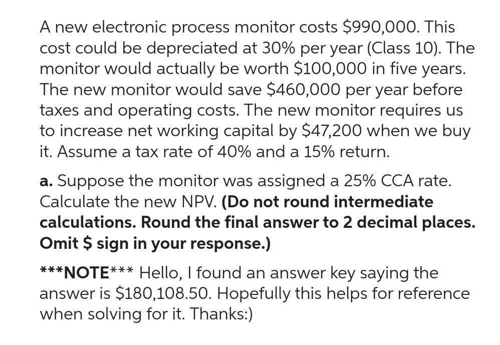 A new electronic process monitor costs $990,000. This
cost could be depreciated at 30% per year (Class 10). The
monitor would actually be worth $100,000 in five years.
The new monitor would save $460,000 per year before
taxes and operating costs. The new monitor requires us
to increase net working capital by $47,200 when we buy
it. Assume a tax rate of 40% and a 15% return.
a. Suppose the monitor was assigned a 25% CCA rate.
Calculate the new NPV. (Do not round intermediate
calculations. Round the final answer to 2 decimal places.
Omit $ sign in your response.)
***NOTE*** Hello, I found an answer key saying the
answer is $180,108.50. Hopefully this helps for reference
when solving for it. Thanks:)