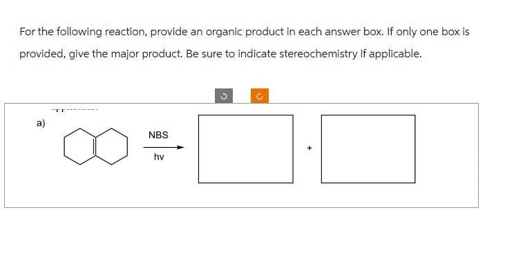 For the following reaction, provide an organic product in each answer box. If only one box is
provided, give the major product. Be sure to indicate stereochemistry if applicable.
a)
NBS
hv