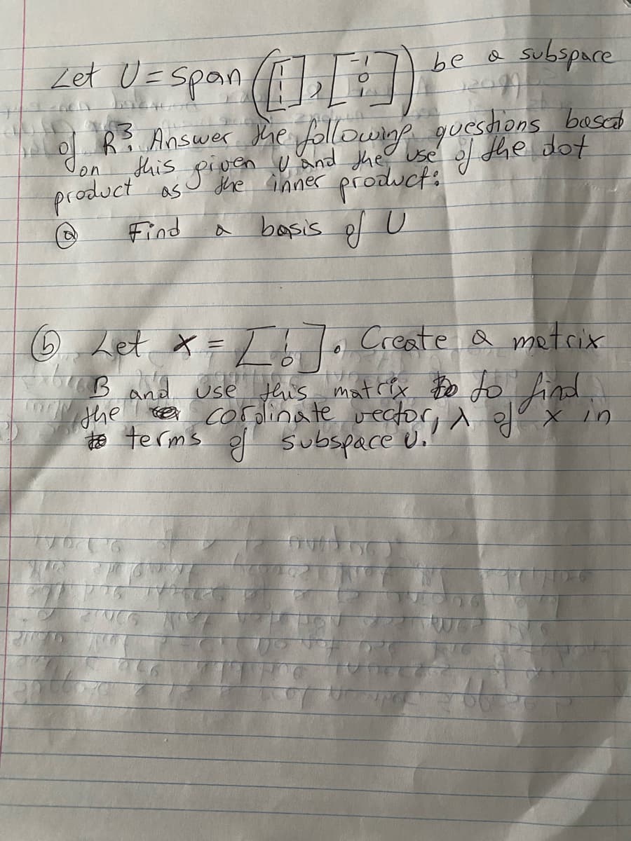 Zet U= Span ([1], [?])
--nell
be a subspace
120494
R³ Answer the following questions bosal
this given U and the use
the inner product:
basis of U
of the dot
as
Find
Jon
product
G
Let x = [ ! ]. Create a matrix
CableB and use this mattly to to find,
the vector,
to terms of subspace U..
#