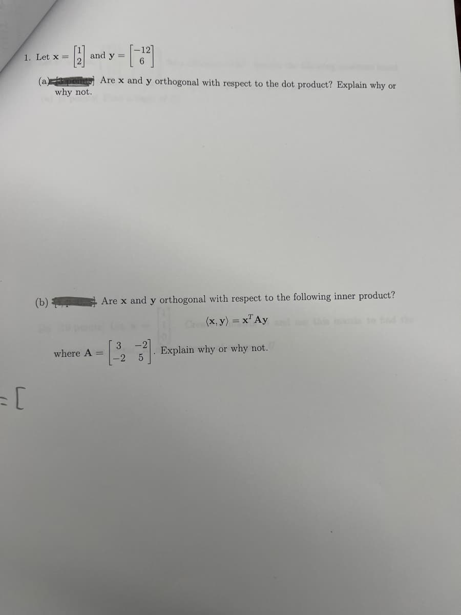 1. Let x =
= [
- [2] and y=[-12]
H
6
(a) 3 points) Are x and y orthogonal with respect to the dot product? Explain why or
why not.
(b)
Are x and y orthogonal with respect to the following inner product?
(x, y) = x¹ Ay
Explain why or why not.
where A =
3
-2 5