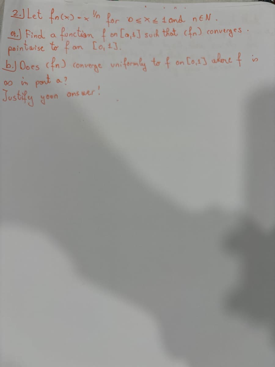 2.1 Let fn(x)=xn for 0<x<1 and nEN
neN.
or.) Find a function f on [at] such that (fr) converges
pointaise to fan [0, 1].
b.) Does (fr) converge uniformly to f on [0,1] where & is
as in pont a?
Justify your
ons wer!