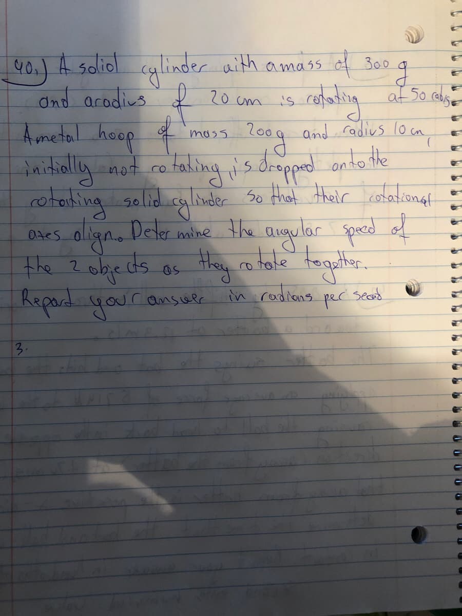 40.) A soliol cylinder aith amass f B00
and arodius 20 cm is
A metal heop
daithall
cofating af 50 ale
L009 and radivs lo cm
mass
not co faling is drepped onto the
rotorhing golid cylinder So Hiat their calationgt
Dhes align. Deler mine the augular speced of
the ? objeds
Repard youransuee
0tes
Deter
in rodians
per
sead
3.
GI
