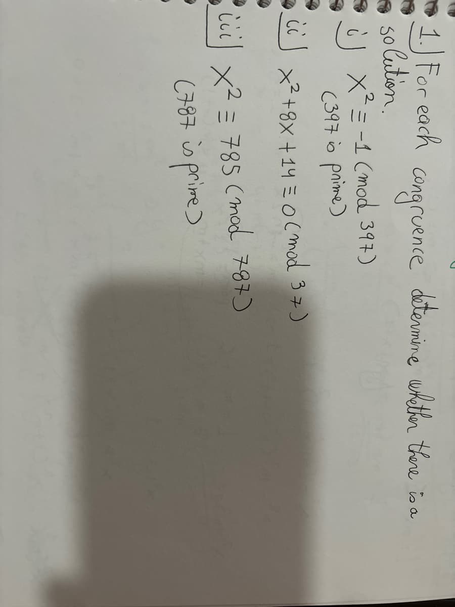 1. For each
solution.
JX² = -1 (mod 397)
(397 is prime)
CO
congruence determine whether there is a
x² +8x + 14 = 0 (mod 37)
ししし
iii) x² = 785 (mod 787)
(787 is prime)