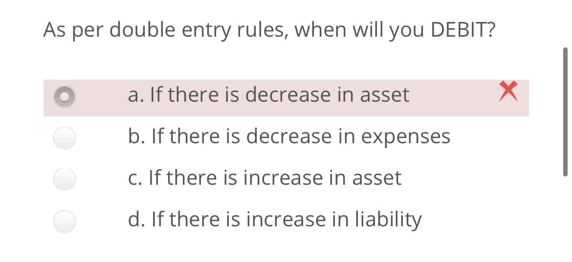 As per double entry rules, when will you DEBIT?
a. If there is decrease in asset
b. If there is decrease in expenses
c. If there is increase in asset
d. If there is increase in liability
