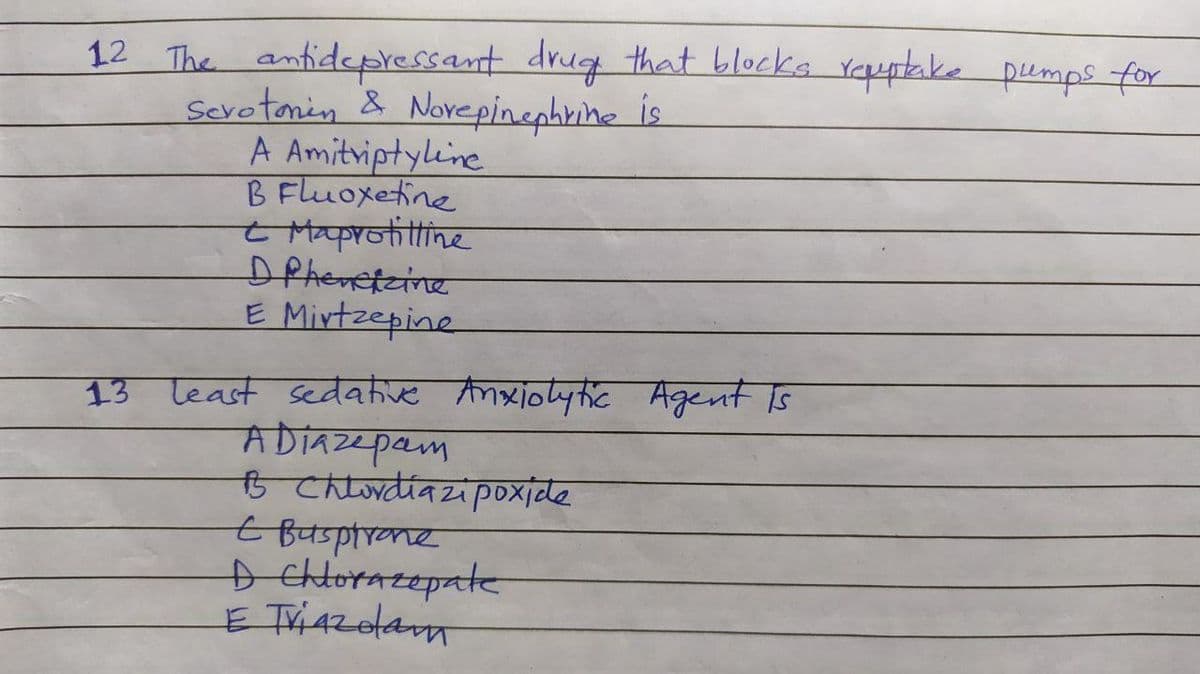 12 The antidapressant drug that blocks rapptake pumps for
Sevotonin & Novepinephrine is
A Amitviptyline
B Fluoxetine
t Maprotittine
DPhenetaine
E Mirtzepine
teast sedative Anxiolytic Agent Is
ADiazepam
&Chtordiazipoxjde
t Busptrone
Dchtornzepate
E TiAzodarn
13
