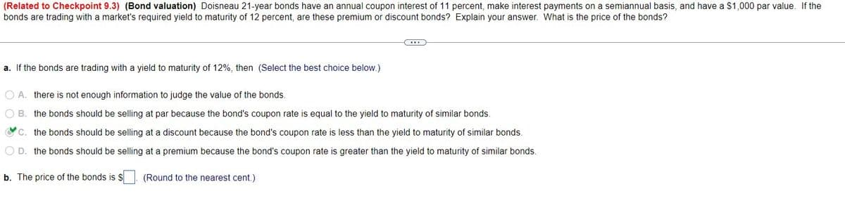 (Related to Checkpoint 9.3) (Bond valuation) Doisneau 21-year bonds have an annual coupon interest of 11 percent, make interest payments on a semiannual basis, and have a $1,000 par value. If the
bonds are trading with a market's required yield to maturity of 12 percent, are these premium or discount bonds? Explain your answer. What is the price of the bonds?
a. If the bonds are trading with a yield to maturity of 12%, then (Select the best choice below.)
A. there is not enough information to judge the value of the bonds.
B. the bonds should be selling at par because the bond's coupon rate is equal to the yield to maturity of similar bonds.
C. the bonds should be selling at a discount because the bond's coupon rate is less than the yield to maturity of similar bonds.
D. the bonds should be selling at a premium because the bond's coupon rate is greater than the yield to maturity of similar bonds.
b. The price of the bonds is $
(Round to the nearest cent.)