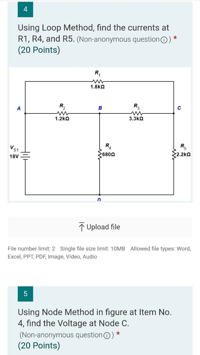 Using Loop Method, find the currents at
R1, R4, and R5. (Non-anonymous questionO) *
(20 Points)
1.8kQ
A
B
R3
1.2kQ
3.3kQ
RA
R5
's1
18V
6802
2.2kQ
D
↑ Upload file
File number limit: 2 Single file size limit: 1OMB Allowed file types: Word,
Excel, PPT, PDF, Image, Video, Audio
Using Node Method in figure at Item No.
4, find the Voltage at Node C.
(Non-anonymous questionO) *
(20 Points)
