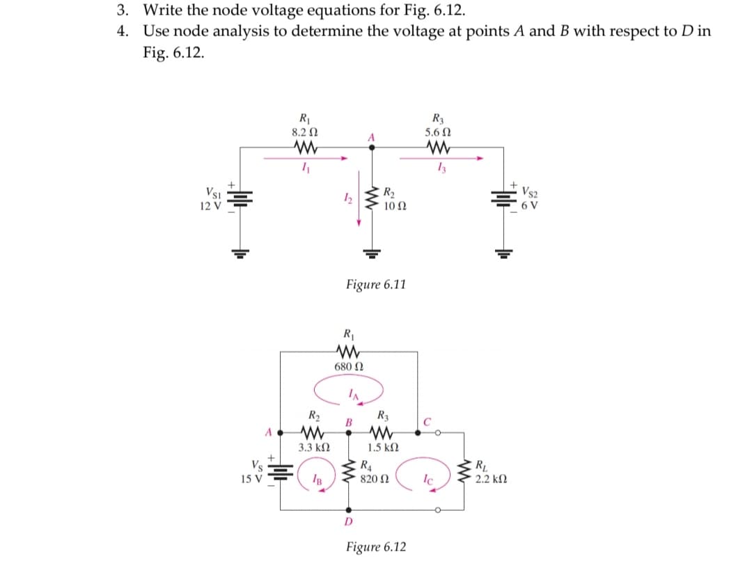 3. Write the node voltage equations for Fig. 6.12.
4. Use node analysis to determine the voltage at points A and B with respect to D in
Fig. 6.12.
R1
R3
8.2 0
5.6 N
13
Vs1
12 V
Vs2
6 V
10 Ω
Figure 6.11
680 N
IN
R2
R3
B
A
3.3 kN
1.5 k2
Vs
R4
RL
2.2 kN
15 V
820 N
Ic
D.
Figure 6.12
