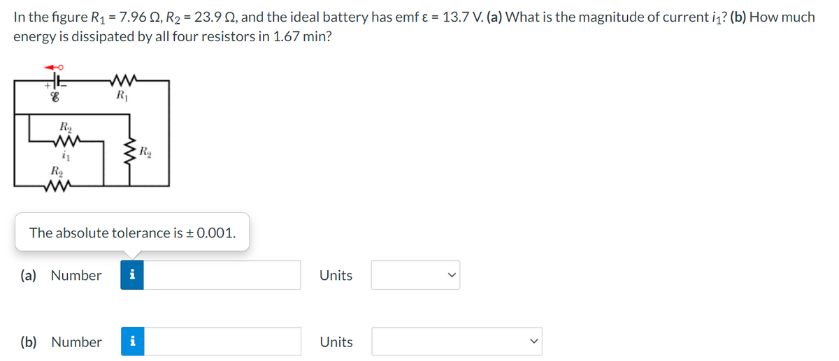 In the figure R1 = 7.96 Q, R2 = 23.9 Q, and the ideal battery has emf ɛ = 13.7 V. (a) What is the magnitude of current i1? (b) How much
energy is dissipated by all four resistors in 1.67 min?
R1
i
R2
The absolute tolerance is + 0.001.
(a) Number
i
Units
(b) Number
i
Units
