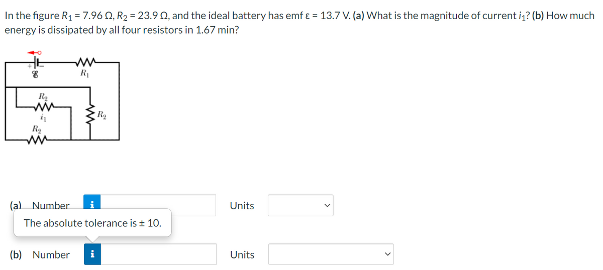 In the figure R1 = 7.96 Q, R2 = 23.9 Q, and the ideal battery has emf ɛ = 13.7 V. (a) What is the magnitude of current i1? (b) How much
energy is dissipated by all four resistors in 1.67 min?
R1
R2
(a)
Number
i
Units
The absolute tolerance is + 10.
(b) Number
i
Units
