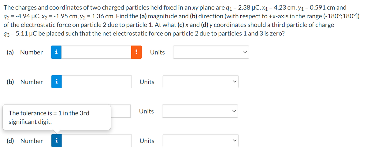 The charges and coordinates of two charged particles held fixed in an xy plane are q1 = 2.38 µC, X1 = 4.23 cm, y1 = 0.591 cm and
92 = -4.94 µC, x2 = -1.95 cm, y2 = 1.36 cm. Find the (a) magnitude and (b) direction (with respect to +x-axis in the range (-180°;180°])
of the electrostatic force on particle 2 due to particle 1. At what (c) x and (d) y coordinates should a third particle of charge
93 = 5.11 µC be placed such that the net electrostatic force on particle 2 due to particles 1 and 3 is zero?
(a) Number
i
Units
(b) Number
i
Units
The tolerance is + 1 in the 3rd
Units
significant digit.
(d) Number
i
Units
>
