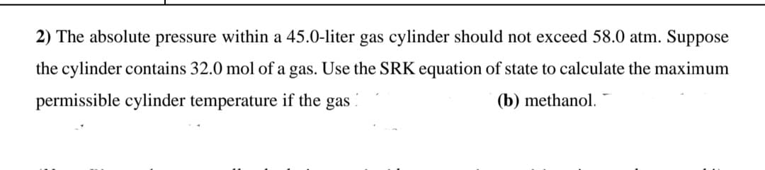 2) The absolute pressure within a 45.0-liter gas cylinder should not exceed 58.0 atm. Suppose
the cylinder contains 32.0 mol of a gas. Use the SRK equation of state to calculate the maximum
permissible cylinder temperature if the gas
(b) methanol.