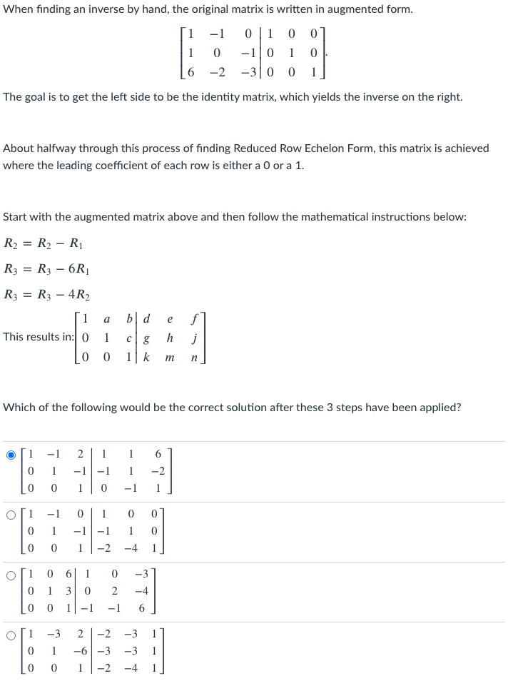 When finding an inverse by hand, the original matrix is written in augmented form.
1
-1
1
1
-1|0
1
6 -2
-30 0
1
The goal is to get the left side to be the identity matrix, which yields the inverse on the right.
About halfway through this process of finding Reduced Row Echelon Form, this matrix is achieved
where the leading coefficient of each row is either a 0 or a 1.
Start with the augmented matrix above and then follow the mathematical instructions below:
R2 = R2 – RỊ
R3 = R3 – 6R1
R3 = R3 – 4R2
1
b| d
f]
a
e
This results in:0
1
c| g
h
j
0 0
1| k
m
Which of the following would be the correct solution after these 3 steps have been applied?
1
-1
2
1
1
-1
-1
1
-2
-1
1
1
-1
1
1
-1
-1
-2
-4
1
1
1
-3
1
3
2
-4
0 0
1-1
-1
1
-3
2
-2
-3
1
-6|-3
-3
1
-2
-4
