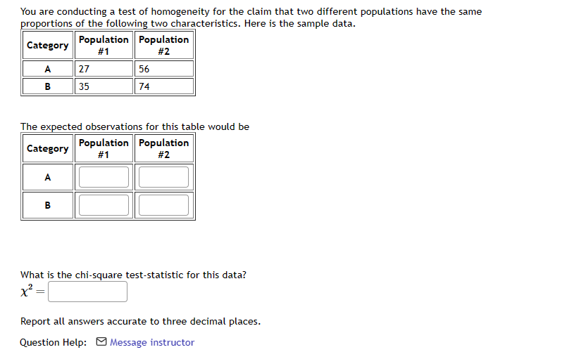 You are conducting a test of homogeneity for the claim that two different populations have the same
proportions of the following two characteristics. Here is the sample data.
Category
A
B
A
B
Population Population
#1
#2
The expected observations for this table would be
Category
Population Population
#1
#2
=
27
35
56
74
What is the chi-square test-statistic for this data?
x² =
Report all answers accurate to three decimal places.
Question Help: Message instructor