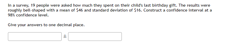 In a survey, 19 people were asked how much they spent on their child's last birthday gift. The results were
roughly bell-shaped with a mean of $46 and standard deviation of $16. Construct a confidence interval at a
98% confidence level.
Give your answers to one decimal place.
H
|±