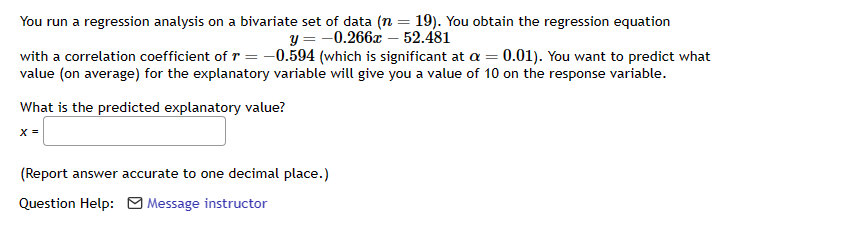 You run a regression analysis on a bivariate set of data (n = 19). You obtain the regression equation
y = -0.266x - 52.481
with a correlation coefficient of r = -0.594 (which is significant at a = 0.01). You want to predict what
value (on average) for the explanatory variable will give you a value of 10 on the response variable.
What is the predicted explanatory value?
X =
(Report answer accurate to one decimal place.)
Question Help: Message instructor
