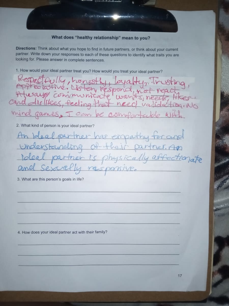 What does "healthy relationship" mean to you?
Directions: Think about what you hope to find in future partners, or think about your current
partner. Write down your responses to each of these questions to identify what traits you are
looking for. Please answer in complete sentences.
1. How would your ideal partner treat you? How would you treat your ideal partner?
Respectfully, honestly, loyalty, Trusting,
Appreciative. Listen, respond, not react..
Atusays communicate wants, needs, likes.
and dislikes, feeling that need validation. No
mind games, I can be comfortable with.
2. What kind of person is your ideal partner?
An ideal partner has empathy for and
Understanding of their partner. An
ideal partner is physically affectionate
and sexually responsive.
3. What are this person's goals in life?
4. How does your ideal partner act with their family?
17