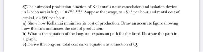 3) The estimated production function of Kollantai's noise cancelation and isolation device
in Liechtenstein is Q = 10 205 K05, Suppose that wage, w = $15 per hour and rental cost of
capital, r = $60 per hour.
a) Show how Kollantai minimizes its cost of production. Draw an accurate figure showing
how the firm minimizes the cost of production.
b) What is the equation of the long-run expansion path for the firm? Illustrate this path in
a graph.
c) Derive the long-run total cost curve equation as a function of Q.