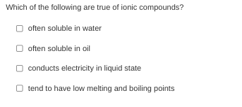 Which of the following are true of ionic compounds?
often soluble in water
often soluble in oil
conducts electricity in liquid state
O tend to have low melting and boiling points