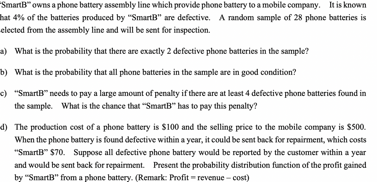 'SmartB" owns a phone battery assembly line which provide phone battery to a mobile company. It is known
hat 4% of the batteries produced by "SmartB" are defective. A random sample of 28 phone batteries is
selected from the assembly line and will be sent for inspection.
a) What is the probability that there are exactly 2 defective phone batteries in the sample?
b) What is the probability that all phone batteries in the sample are in good condition?
c) "SmartB" needs to pay a large amount of penalty if there are at least 4 defective phone batteries found in
the sample. What is the chance that "SmartB" has to pay
this penalty?
d) The production cost of a phone battery is $100 and the selling price to the mobile company is $500.
When the phone battery is found defective within a year, it could be sent back for repairment, which costs
"SmartB" $70. Suppose all defective phone battery would be reported by the customer within a year
and would be sent back for repairment. Present the probability distribution function of the profit gained
by "SmartB" from a phone battery. (Remark: Profit = revenue – cost)
