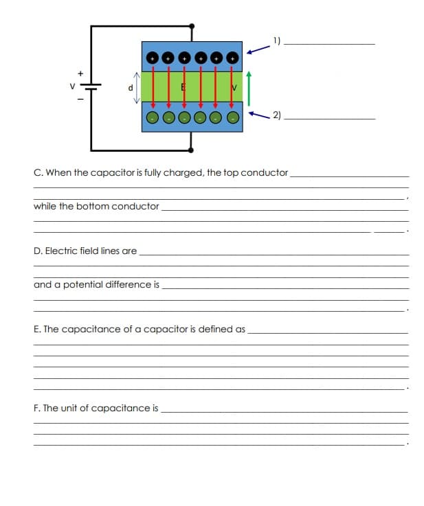 2)
C. When the capacitor is fully charged, the top conductor
while the bottom conductor
D. Electric field lines are
and a potential difference is
E. The capacitance of a capacitor is defined as
F. The unit of capacitance is
