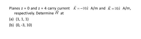 Planes z = 0 and z = 4 carry current K =-10 A/m and K=10f A/m,
respectively. Determine H at
(a) (1, 1, 1)
(b) (0, -3, 10)
