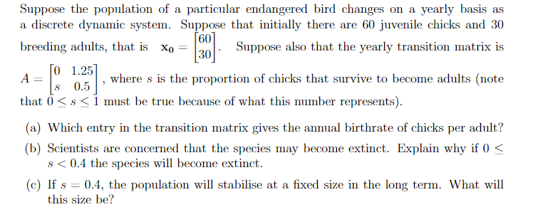 Suppose the population of a particular endangered bird changes on a yearly basis as
a discrete dynamic system. Suppose that initially there are 60 juvenile chicks and 30
Suppose also that the yearly transition matrix is
[60]
breeding adults, that is xo
=
30
[0 1.25]
A
[
where s is the proportion of chicks that survive to become adults (note
S
0.5
that 0< s < 1 must be true because of what this number represents).
(a) Which entry in the transition matrix gives the annual birthrate of chicks per adult?
(b) Scientists are concerned that the species may become extinct. Explain why if 0 <
s < 0.4 the species will become extinct.
(c) If s = 0.4, the population will stabilise at a fixed size in the long term. What will
this size be?