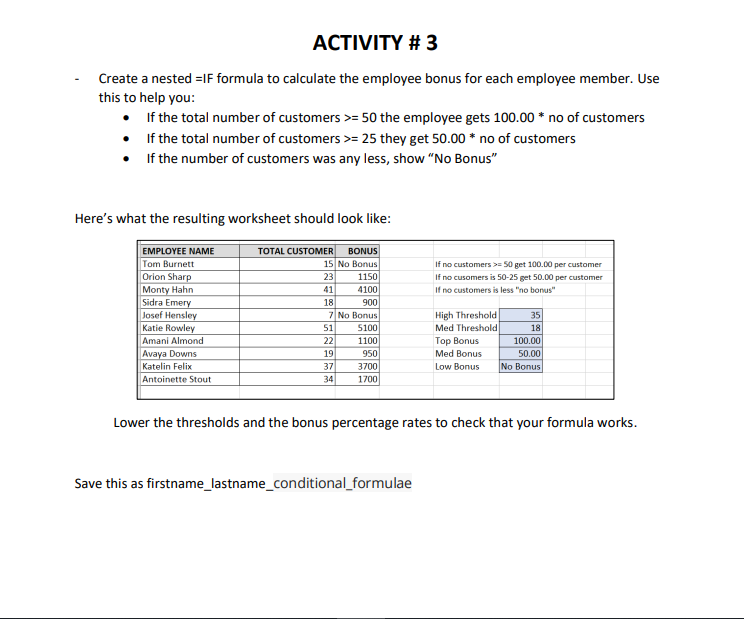 ACTIVITY # 3
Create a nested =IF formula to calculate the employee bonus for each employee member. Use
this to help you:
• If the total number of customers >= 50 the employee gets 100.00 * no of customers
• f the total number of customers >= 25 they get 50.00 * no of customers
If the number of customers was any less, show "No Bonus"
Here's what the resulting worksheet should look like:
ΕMPLOYEE ΝΑΜΕ
TOTAL CUSTOMER
BONUS
Tom Burnett
15 No Bonus
If no customers >= 50 get 100.00 per customer
Orion Sharp
Monty Hahn
Sidra Emery
Josef Hensley
Katie Rowley
Amani Almond
Avaya Downs
23
1150
If no cusomers is 50-25 get 50.00 per customer
If no customers is less "no bonus"
41
4100
18
900
High Threshold
Med Threshold
Top Bonus
7 No Bonus
35
51
5100
18
100.00
50.00
No Bonus
22
1100
19
950
Med Bonus
Katelin Felix
37
3700
Low Bonus
Antoinette Stout
34
1700
Lower the thresholds and the bonus percentage rates to check that your formula works.
Save this as firstname_lastname_conditional_formulae
