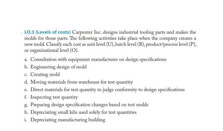 . LO.3 (Levels of costs) Carpenter Inc. designs industrial tooling parts and makes the
molds for those parts. The following activities take place when the company creates a
new mold. Classify each cost as unit level (U), batch level (B), product/process level (P),
or organizational level (O).
a. Consultation with equipment manufacturer on design specifications
b. Engineering design of mold
c. Creating mold
d. Moving materials from warehouse for test quantity
e. Direct materials for test quantity to judge conformity to design specifications
f. Inspecting test quantity
g. Preparing design specification changes based on test molds
h. Depreciating small kiln used solely for test quantities
i. Depreciating manufacturing building
