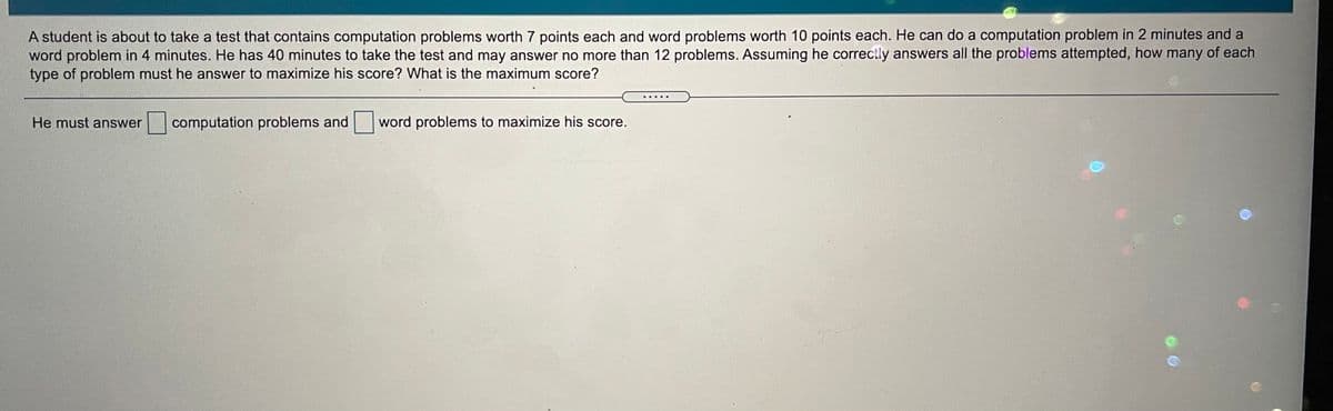 A student is about to take a test that contains computation problems worth 7 points each and word problems worth 10 points each. He can do a computation problem in 2 minutes and a
word problem in 4 minutes. He has 40 minutes to take the test and may answer no more than 12 problems. Assuming he correctly answers all the problems attempted, how many of each
type of problem must he answer to maximize his score? What is the maximum score?
He must answer
computation problems and word problems to maximize his score.
