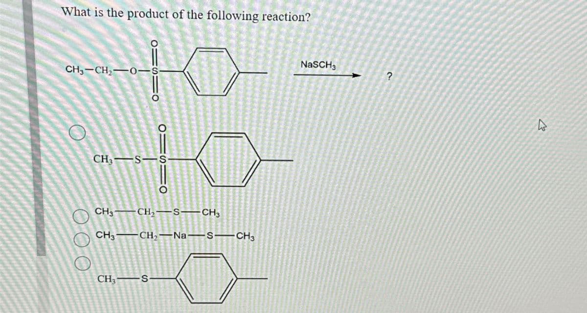 What is the product of the following reaction?
CH3-CH2-0-S-
CH3 S-S
O
CH3 CH2-S-CH3
CH3 CH2 Na S-CH3
CH3 S
NaSCH3
?
A