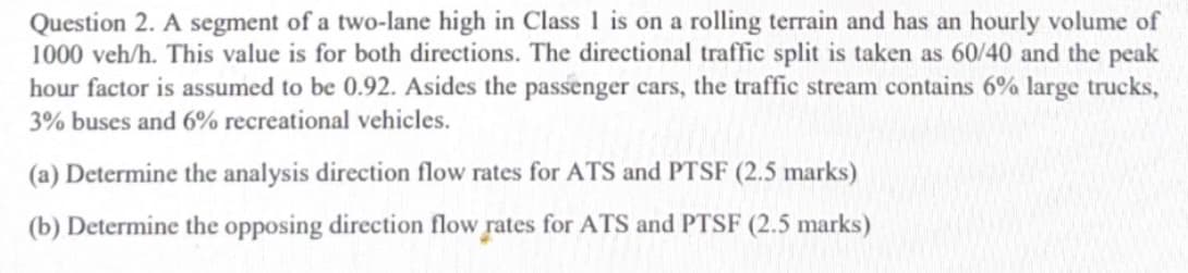 Question 2. A segment of a two-lane high in Class 1 is on a rolling terrain and has an hourly volume of
1000 veh/h. This value is for both directions. The directional traffic split is taken as 60/40 and the peak
hour factor is assumed to be 0.92. Asides the passenger cars, the traffic stream contains 6% large trucks,
3% buses and 6% recreational vehicles.
(a) Determine the analysis direction flow rates for ATS and PTSF (2.5 marks)
(b) Determine the opposing direction flow rates for ATS and PTSF (2.5 marks)