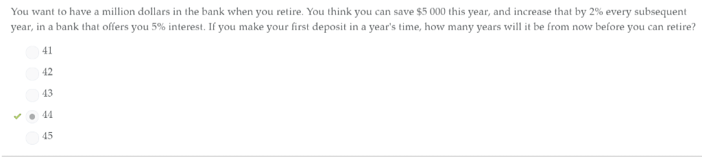 You want to have a million dollars in the bank when you retire. You think you can save $5 000 this year, and increase that by 2% every subsequent
year, in a bank that offers you 5% interest. If you make your first deposit in a year's time, how many years will it be from now before you can retire?
41
42
43
✓44
45
