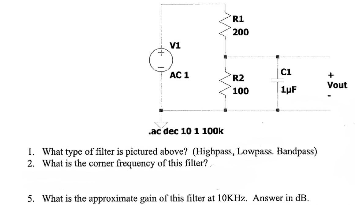 V1
AC 1
R1
200
R2
100
C1
1µF
.ac dec 10 1 100k
1. What type of filter is pictured above? (Highpass, Lowpass. Bandpass)
2. What is the corner frequency of this filter?
5. What is the approximate gain of this filter at 10KHz. Answer in dB.
+
Vout