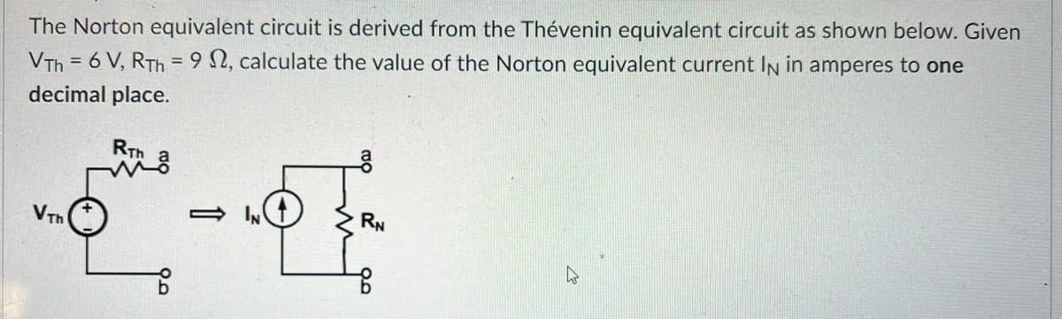 The Norton equivalent circuit is derived from the Thévenin equivalent circuit as shown below. Given
VTH = 6 V, RTh=92, calculate the value of the Norton equivalent current IN in amperes to one
decimal place.
VTh
RTh
2²-
IN
O
a
RN