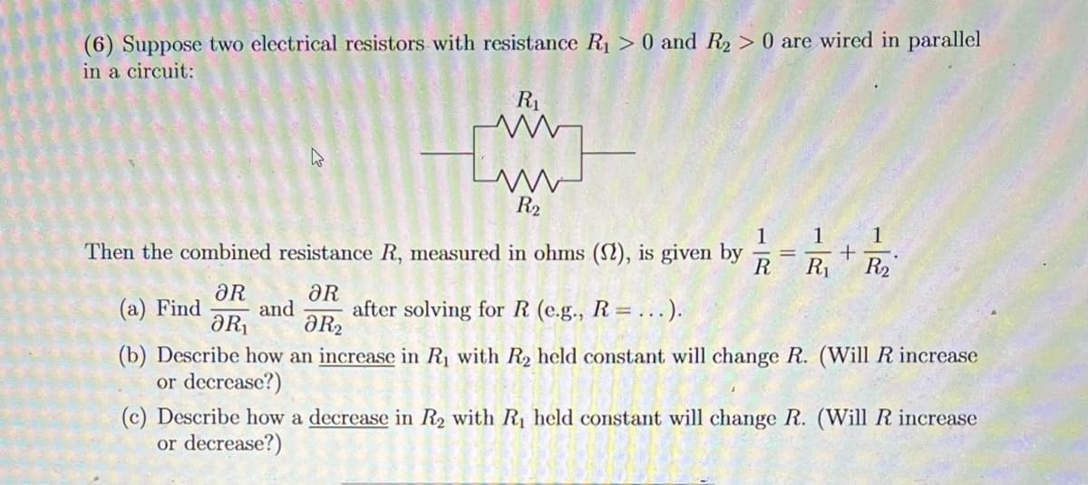 (6) Suppose two electrical resistors with resistance R₁> 0 and R₂ > 0 are wired in parallel
in a circuit:
R₁
ww
R₂
1
1
1
+
Then the combined resistance R, measured in ohms (2), is given by
R R₁ R₂
ƏR
ƏR
(a) Find and after solving for R (e.g., R= ...).
ƏR₁ ƏR₂
(b) Describe how an increase in R₁ with R₂ held constant will change R. (Will R increase
or decrease?)
(c) Describe how a decrease in R₂ with R₁ held constant will hange R. (Will R increase
or decrease?)