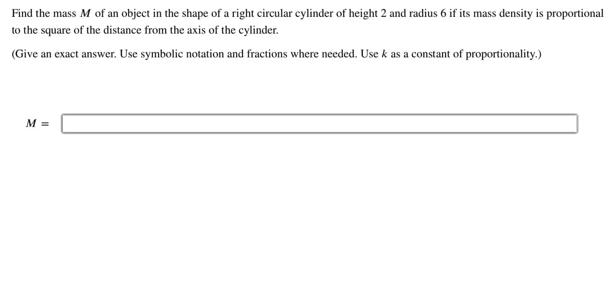 Find the mass M of an object in the shape of a right circular cylinder of height 2 and radius 6 if its mass density is proportional
to the square of the distance from the axis of the cylinder.
(Give an exact answer. Use symbolic notation and fractions where needed. Use k as a constant of proportionality.)
M =
