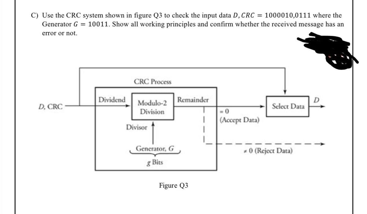 C) Use the CRC system shown in figure Q3 to check the input data D, CRC = 1000010,0111 where the
Generator G = 10011. Show all working principles and confirm whether the received message has an
error or not.
CRC Process
Dividend
Modulo-2
Remainder
D, CRC
Select Data
Division
= 0
(Accept Data)
Divisor
Generator, G
- 0 (Reject Data)
g Bits
Figure Q3
