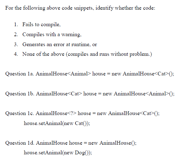 For the following above code snippets, identify whether the code:
1. Fails to compile,
2. Compiles with a warning,
3. Generates an error at runtime, or
4. None of the above (compiles and runs without problem.)
Question la. AnimalHouse<Animal> house = new AnimalHouse<Cat>();
Question 1b. AnimalHouse<Cat> house = new AnimalHouse<Animal>():
Question 1c. AnimalHouse<?> house = new AnimalHouse<Cat>();
house.setAnimal(new Cat());
Question 1d. AnimalHouse house = new AnimalHouse():
house.setAnimal(new Dog());
