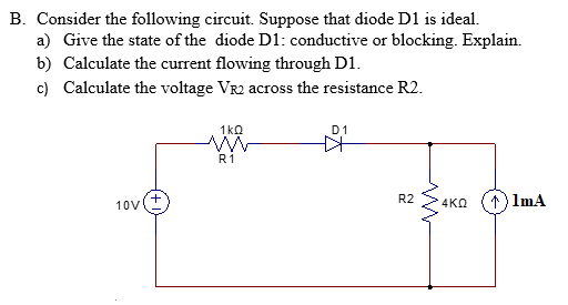 B. Consider the following circuit. Suppose that diode D1 is ideal.
a) Give the state of the diode D1: conductive or blocking. Explain.
b) Calculate the current flowing through D1.
c) Calculate the voltage VR2 across the resistance R2.
1kQ
D1
R1
10V
R2
4KQ
1) ImA

