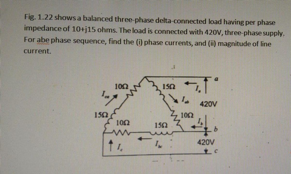 Fig. 1.22 shows a balanced three-phase delta-connected load having per phase
impedance of 10+j15 ohms. The load is connected with 420V, three-phase supply.
For abe phase sequence, find the (i) phase currents, and (ii) magnitude of line
wwwwww
current.
100
Tap
1502
1002
↑ 1.
1502
150
IN
5.1°
1002
420V
4
420V
