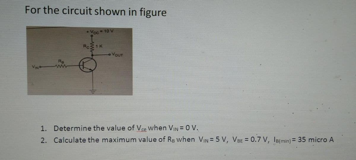 For the circuit shown in figure
Vcc = 10 V
Roz
31K
OVOUT
1. Determine the value of Vce when Vin = 0 V.
2. Calculate the maximum value of RB when V₁N = 5 V, VBE = 0.7 V, IB(min) = 35 micro A