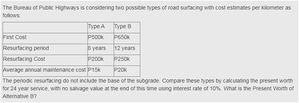 The Bureau of Public Highways is considering two possible types of road surfacing with cost estimates per kilometer as
follows:
Турe A
Туре В
First Cost
P500k
P650k
Resurfacing period
8 years
12 years
Resurfacing Cost
P200k
P250k
Average annual maintenance cost P15k
P20k
The periodic resurfacing do not include the base of the subgrade. Compare these types by calculating the present worth
for 24 year service, with no salvage value at the end of this time using interest rate of 10%. What is the Present Worth of
Alternative B?
